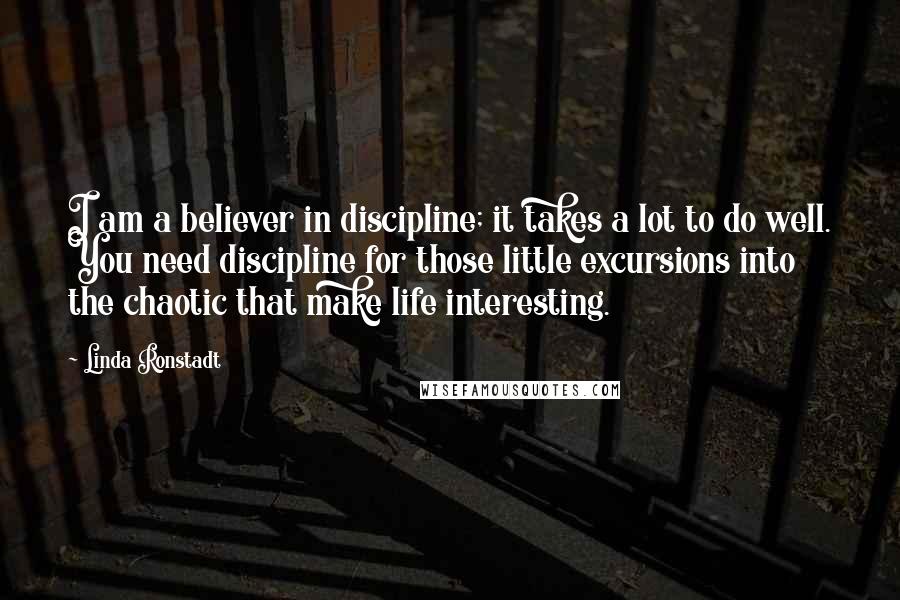 Linda Ronstadt Quotes: I am a believer in discipline; it takes a lot to do well. You need discipline for those little excursions into the chaotic that make life interesting.