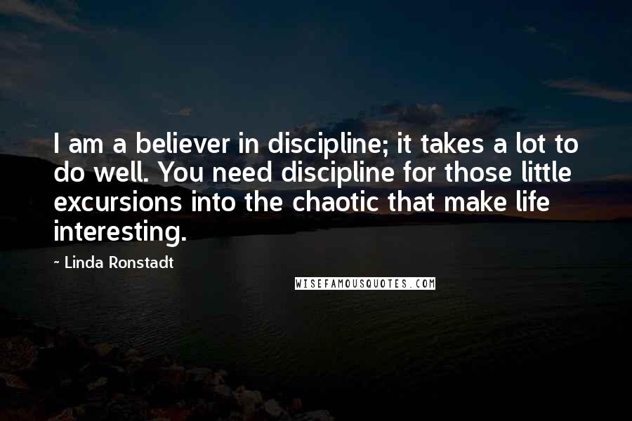 Linda Ronstadt Quotes: I am a believer in discipline; it takes a lot to do well. You need discipline for those little excursions into the chaotic that make life interesting.