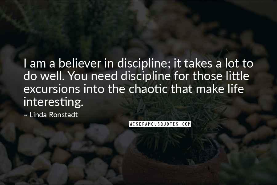 Linda Ronstadt Quotes: I am a believer in discipline; it takes a lot to do well. You need discipline for those little excursions into the chaotic that make life interesting.