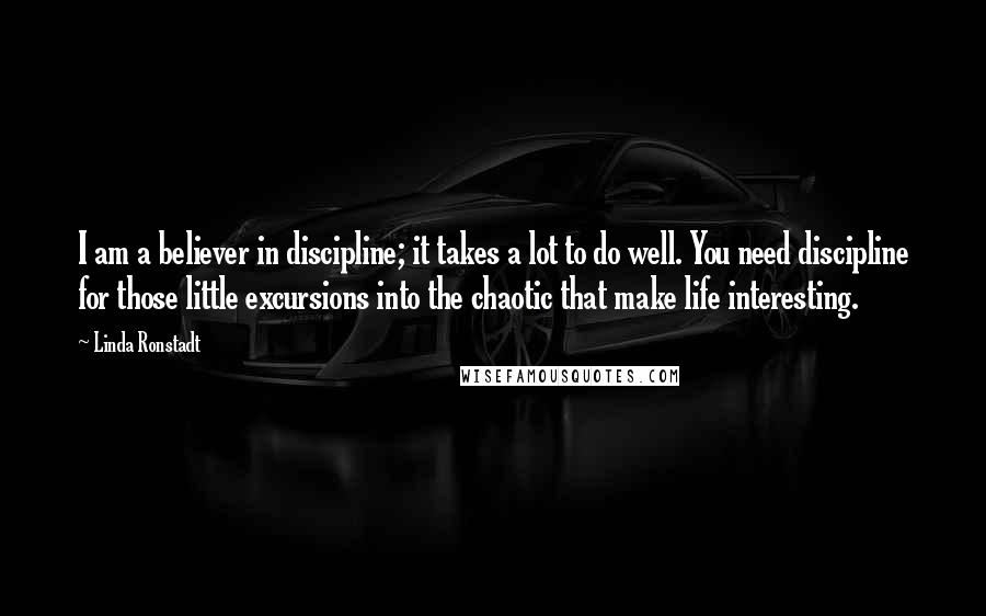 Linda Ronstadt Quotes: I am a believer in discipline; it takes a lot to do well. You need discipline for those little excursions into the chaotic that make life interesting.