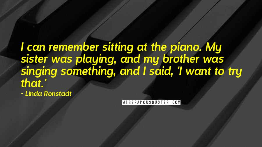 Linda Ronstadt Quotes: I can remember sitting at the piano. My sister was playing, and my brother was singing something, and I said, 'I want to try that.'