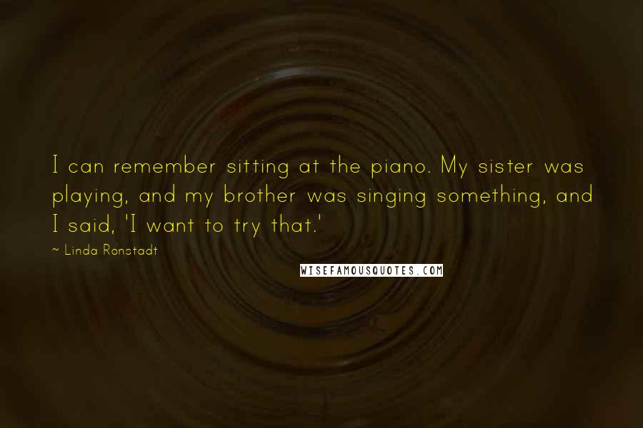 Linda Ronstadt Quotes: I can remember sitting at the piano. My sister was playing, and my brother was singing something, and I said, 'I want to try that.'