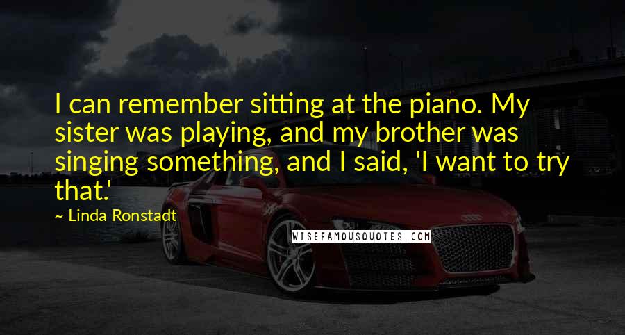 Linda Ronstadt Quotes: I can remember sitting at the piano. My sister was playing, and my brother was singing something, and I said, 'I want to try that.'