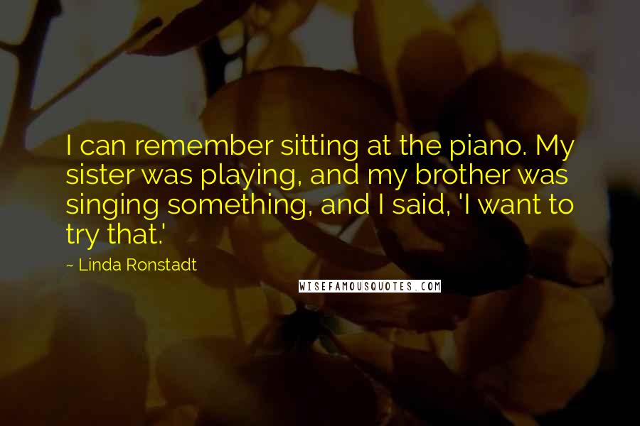 Linda Ronstadt Quotes: I can remember sitting at the piano. My sister was playing, and my brother was singing something, and I said, 'I want to try that.'