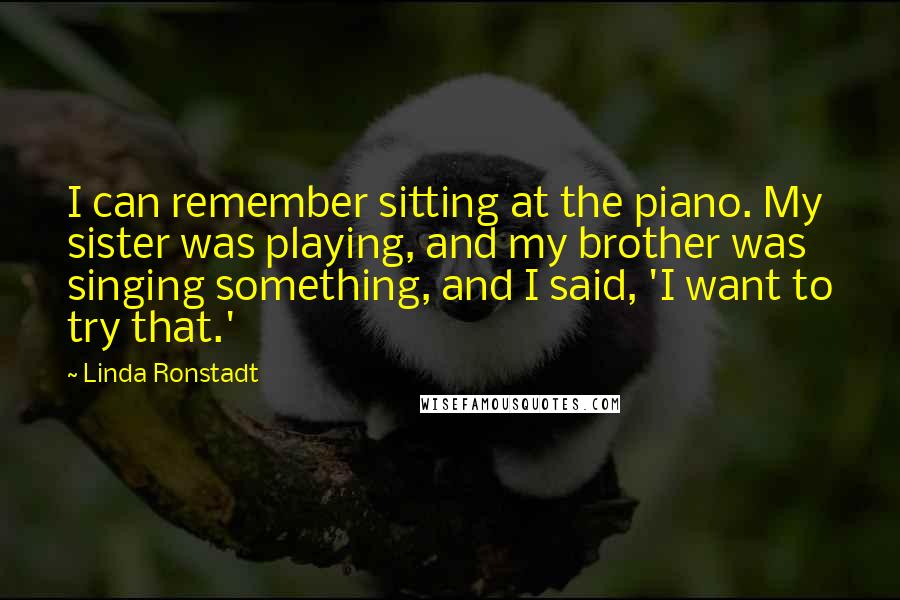 Linda Ronstadt Quotes: I can remember sitting at the piano. My sister was playing, and my brother was singing something, and I said, 'I want to try that.'