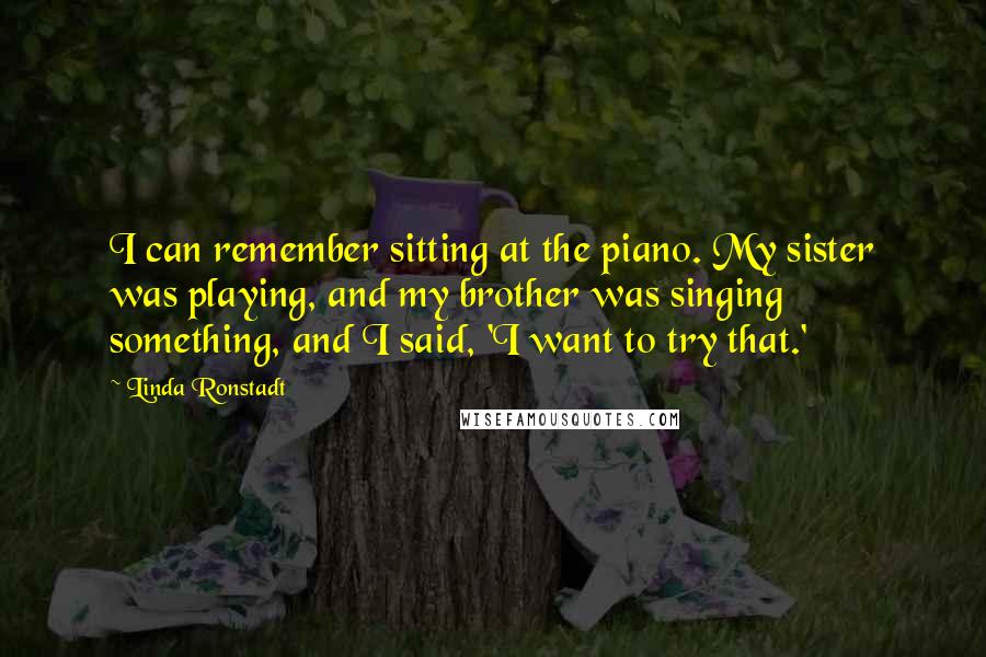 Linda Ronstadt Quotes: I can remember sitting at the piano. My sister was playing, and my brother was singing something, and I said, 'I want to try that.'