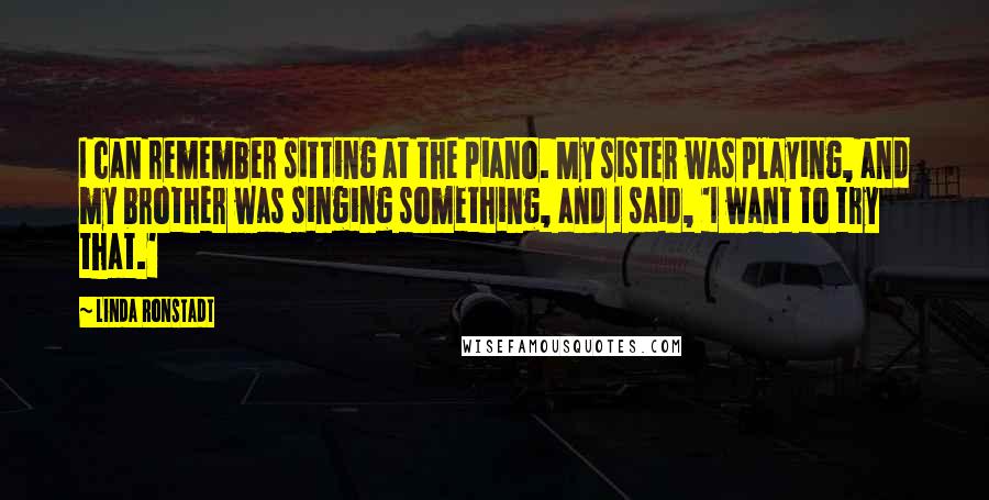 Linda Ronstadt Quotes: I can remember sitting at the piano. My sister was playing, and my brother was singing something, and I said, 'I want to try that.'