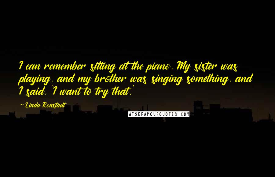 Linda Ronstadt Quotes: I can remember sitting at the piano. My sister was playing, and my brother was singing something, and I said, 'I want to try that.'