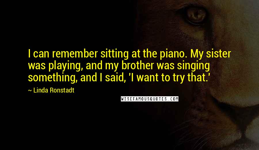 Linda Ronstadt Quotes: I can remember sitting at the piano. My sister was playing, and my brother was singing something, and I said, 'I want to try that.'