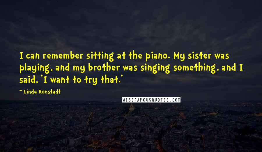 Linda Ronstadt Quotes: I can remember sitting at the piano. My sister was playing, and my brother was singing something, and I said, 'I want to try that.'