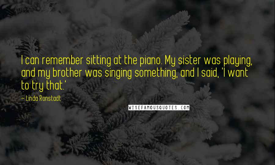 Linda Ronstadt Quotes: I can remember sitting at the piano. My sister was playing, and my brother was singing something, and I said, 'I want to try that.'