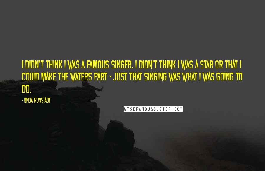 Linda Ronstadt Quotes: I didn't think I was a famous singer. I didn't think I was a star or that I could make the waters part - just that singing was what I was going to do.