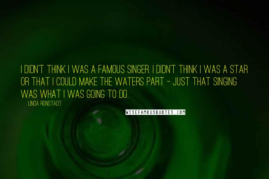 Linda Ronstadt Quotes: I didn't think I was a famous singer. I didn't think I was a star or that I could make the waters part - just that singing was what I was going to do.