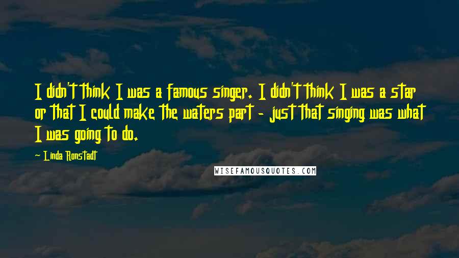 Linda Ronstadt Quotes: I didn't think I was a famous singer. I didn't think I was a star or that I could make the waters part - just that singing was what I was going to do.