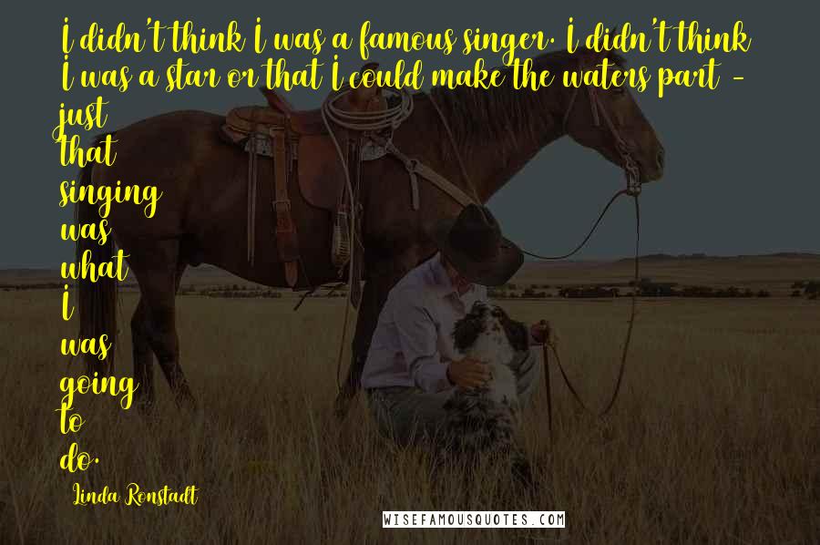 Linda Ronstadt Quotes: I didn't think I was a famous singer. I didn't think I was a star or that I could make the waters part - just that singing was what I was going to do.