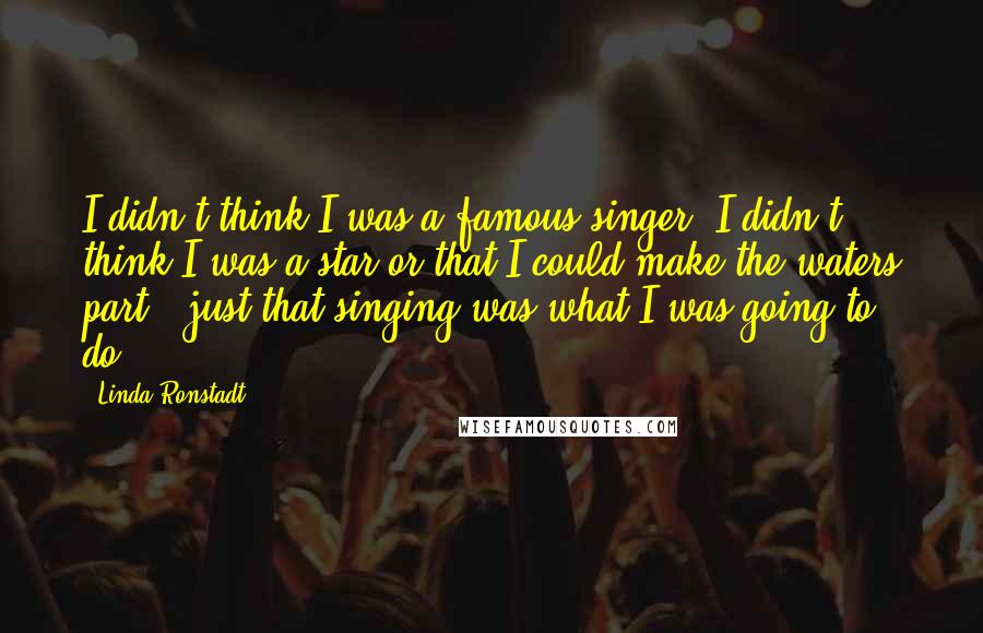 Linda Ronstadt Quotes: I didn't think I was a famous singer. I didn't think I was a star or that I could make the waters part - just that singing was what I was going to do.
