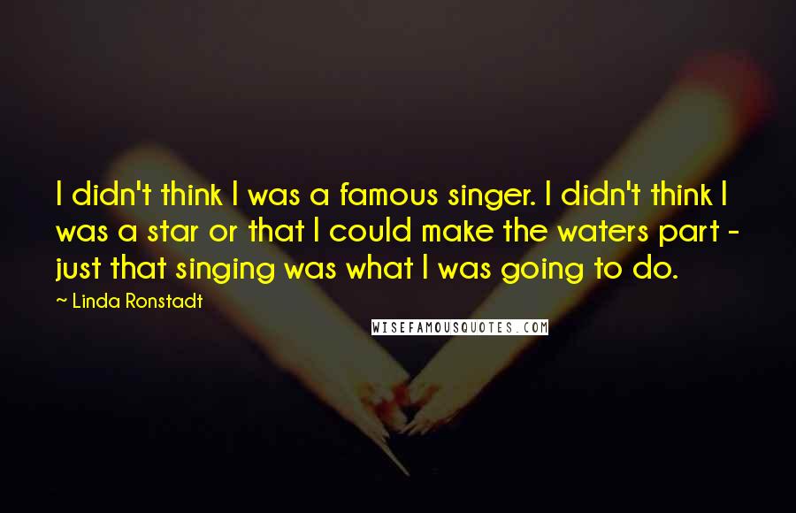 Linda Ronstadt Quotes: I didn't think I was a famous singer. I didn't think I was a star or that I could make the waters part - just that singing was what I was going to do.