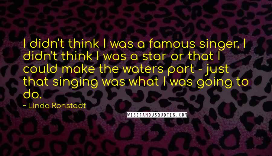 Linda Ronstadt Quotes: I didn't think I was a famous singer. I didn't think I was a star or that I could make the waters part - just that singing was what I was going to do.