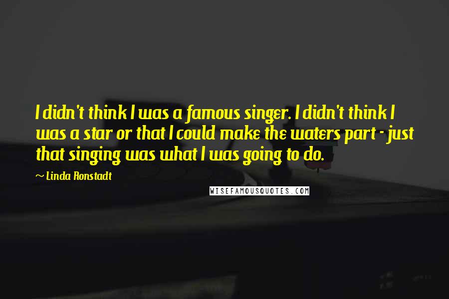 Linda Ronstadt Quotes: I didn't think I was a famous singer. I didn't think I was a star or that I could make the waters part - just that singing was what I was going to do.