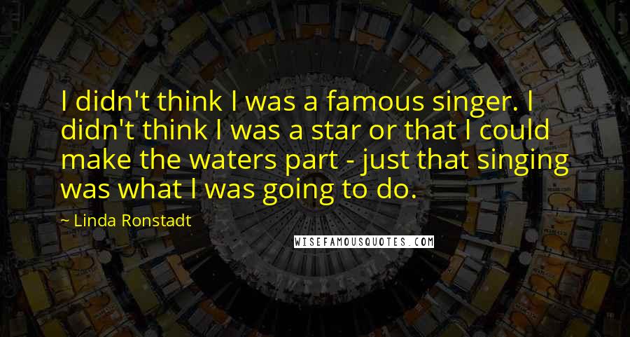 Linda Ronstadt Quotes: I didn't think I was a famous singer. I didn't think I was a star or that I could make the waters part - just that singing was what I was going to do.