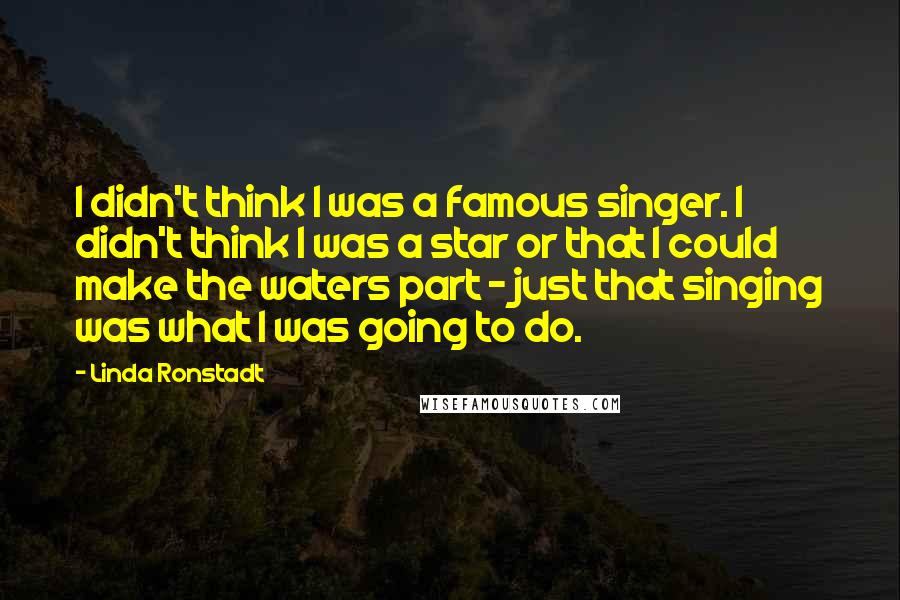 Linda Ronstadt Quotes: I didn't think I was a famous singer. I didn't think I was a star or that I could make the waters part - just that singing was what I was going to do.