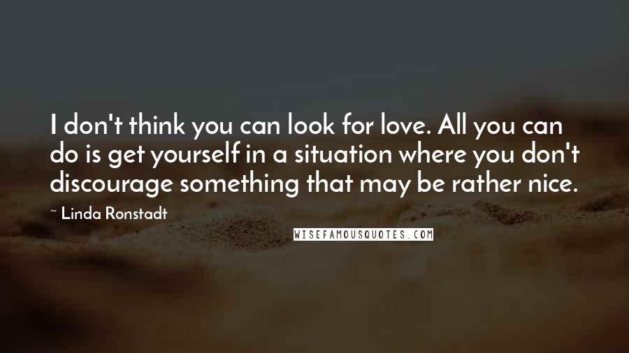 Linda Ronstadt Quotes: I don't think you can look for love. All you can do is get yourself in a situation where you don't discourage something that may be rather nice.