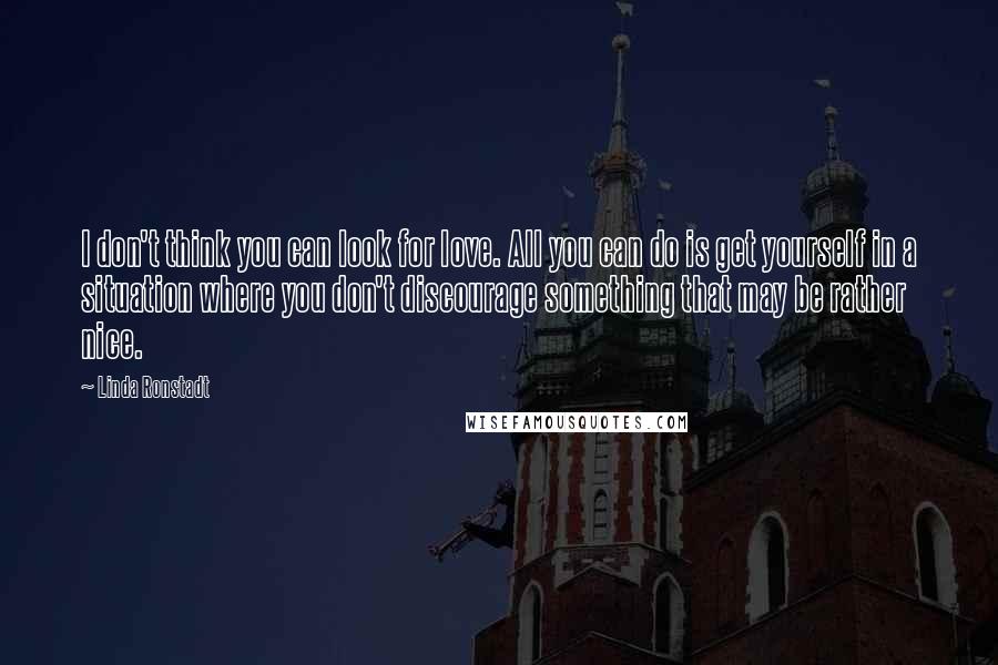 Linda Ronstadt Quotes: I don't think you can look for love. All you can do is get yourself in a situation where you don't discourage something that may be rather nice.