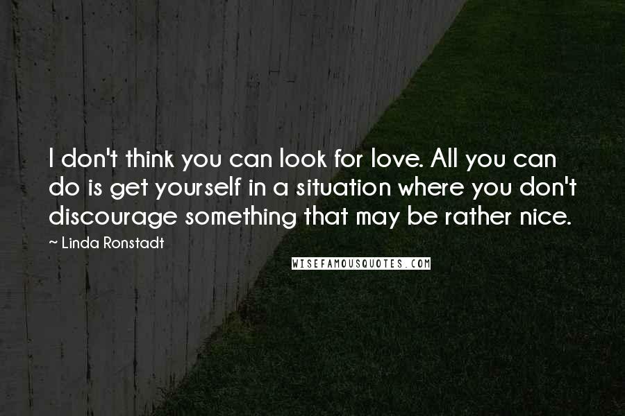 Linda Ronstadt Quotes: I don't think you can look for love. All you can do is get yourself in a situation where you don't discourage something that may be rather nice.