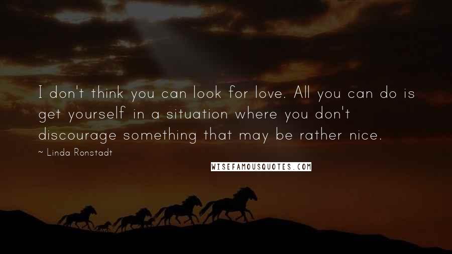 Linda Ronstadt Quotes: I don't think you can look for love. All you can do is get yourself in a situation where you don't discourage something that may be rather nice.
