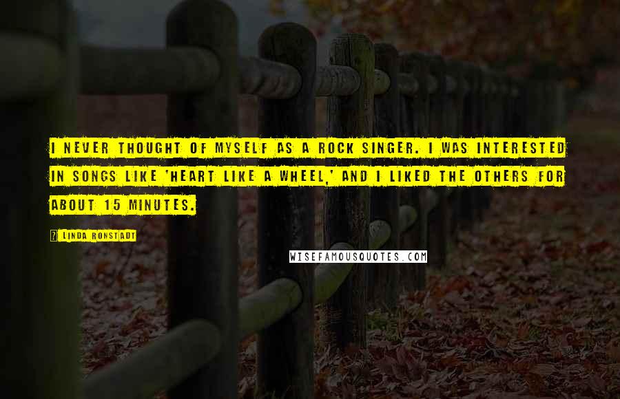 Linda Ronstadt Quotes: I never thought of myself as a rock singer. I was interested in songs like 'Heart Like a Wheel,' and I liked the others for about 15 minutes.