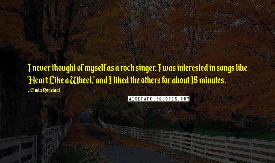 Linda Ronstadt Quotes: I never thought of myself as a rock singer. I was interested in songs like 'Heart Like a Wheel,' and I liked the others for about 15 minutes.