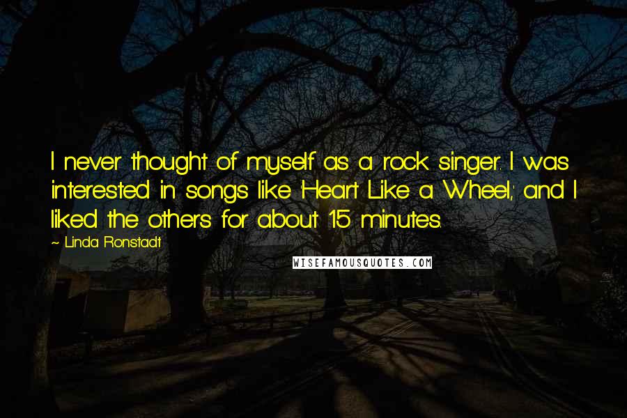 Linda Ronstadt Quotes: I never thought of myself as a rock singer. I was interested in songs like 'Heart Like a Wheel,' and I liked the others for about 15 minutes.