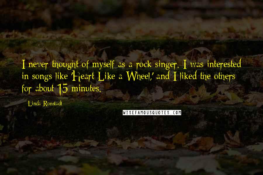 Linda Ronstadt Quotes: I never thought of myself as a rock singer. I was interested in songs like 'Heart Like a Wheel,' and I liked the others for about 15 minutes.