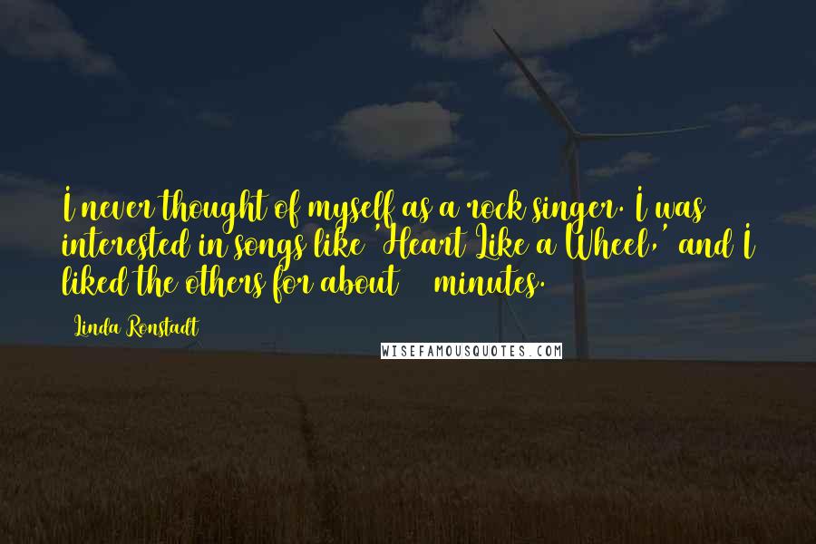 Linda Ronstadt Quotes: I never thought of myself as a rock singer. I was interested in songs like 'Heart Like a Wheel,' and I liked the others for about 15 minutes.