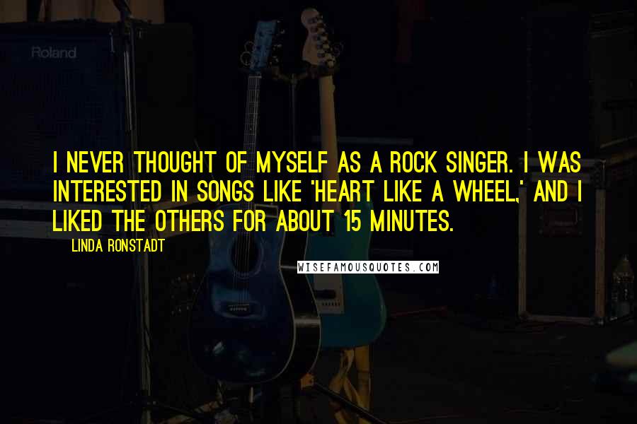 Linda Ronstadt Quotes: I never thought of myself as a rock singer. I was interested in songs like 'Heart Like a Wheel,' and I liked the others for about 15 minutes.