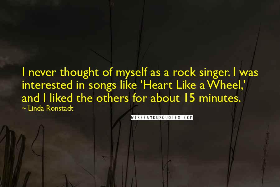 Linda Ronstadt Quotes: I never thought of myself as a rock singer. I was interested in songs like 'Heart Like a Wheel,' and I liked the others for about 15 minutes.