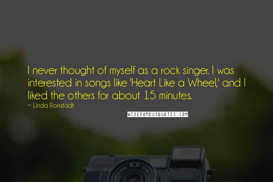 Linda Ronstadt Quotes: I never thought of myself as a rock singer. I was interested in songs like 'Heart Like a Wheel,' and I liked the others for about 15 minutes.