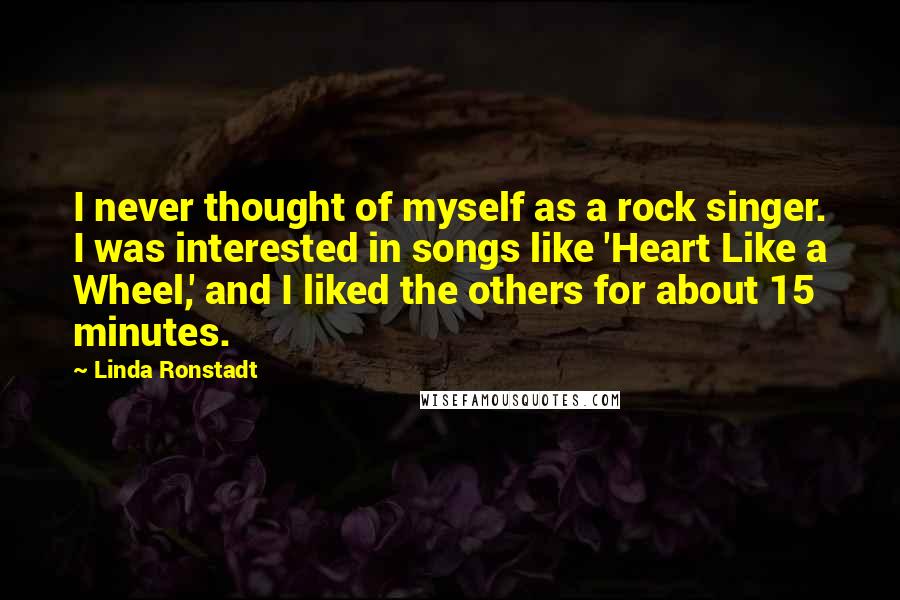 Linda Ronstadt Quotes: I never thought of myself as a rock singer. I was interested in songs like 'Heart Like a Wheel,' and I liked the others for about 15 minutes.