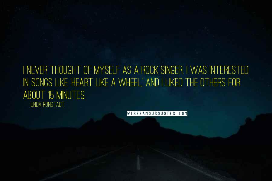 Linda Ronstadt Quotes: I never thought of myself as a rock singer. I was interested in songs like 'Heart Like a Wheel,' and I liked the others for about 15 minutes.