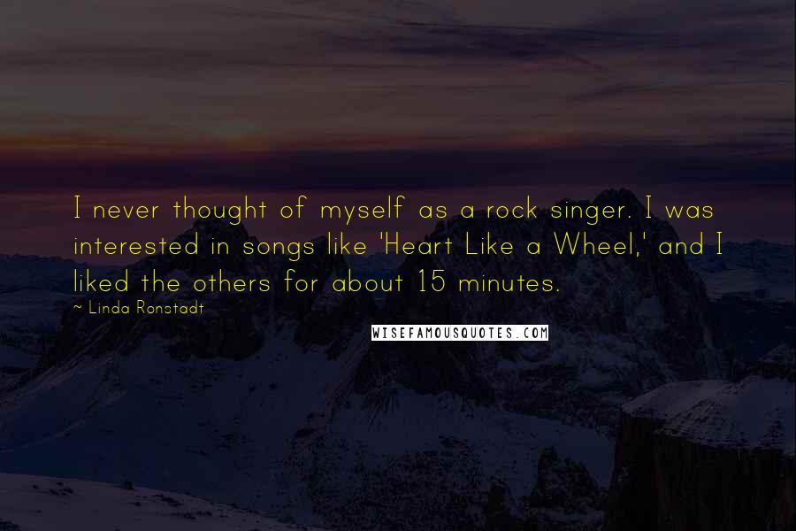 Linda Ronstadt Quotes: I never thought of myself as a rock singer. I was interested in songs like 'Heart Like a Wheel,' and I liked the others for about 15 minutes.