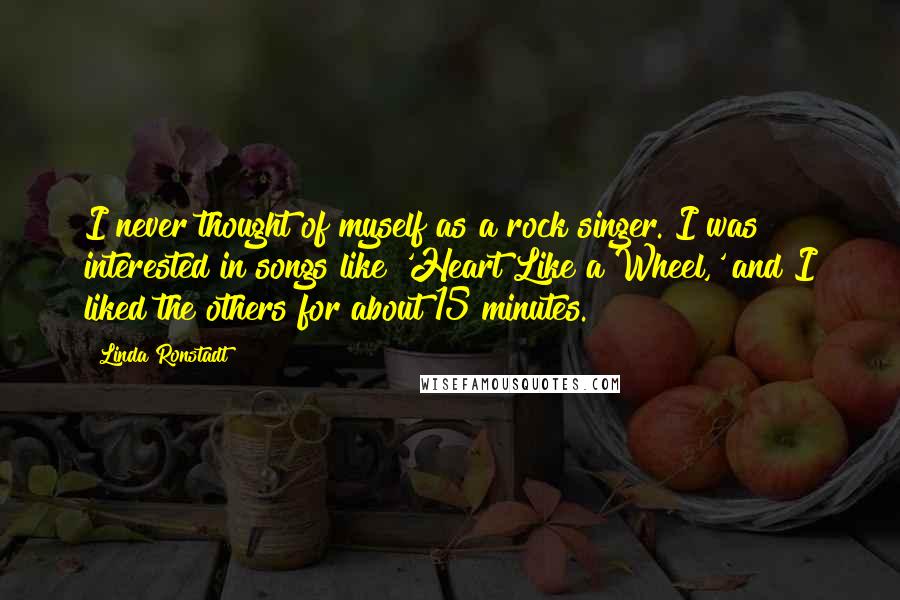 Linda Ronstadt Quotes: I never thought of myself as a rock singer. I was interested in songs like 'Heart Like a Wheel,' and I liked the others for about 15 minutes.