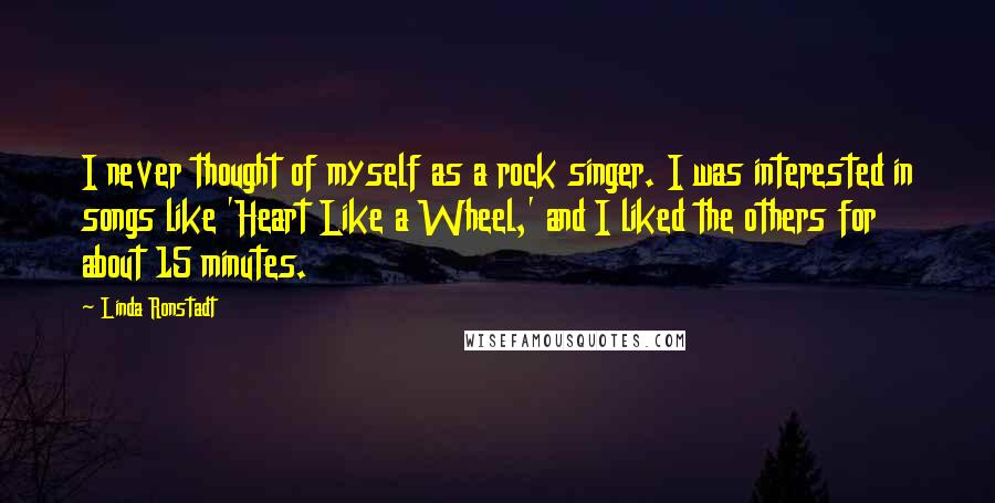 Linda Ronstadt Quotes: I never thought of myself as a rock singer. I was interested in songs like 'Heart Like a Wheel,' and I liked the others for about 15 minutes.