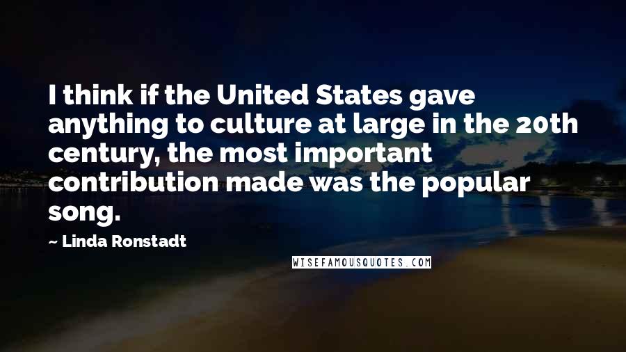 Linda Ronstadt Quotes: I think if the United States gave anything to culture at large in the 20th century, the most important contribution made was the popular song.