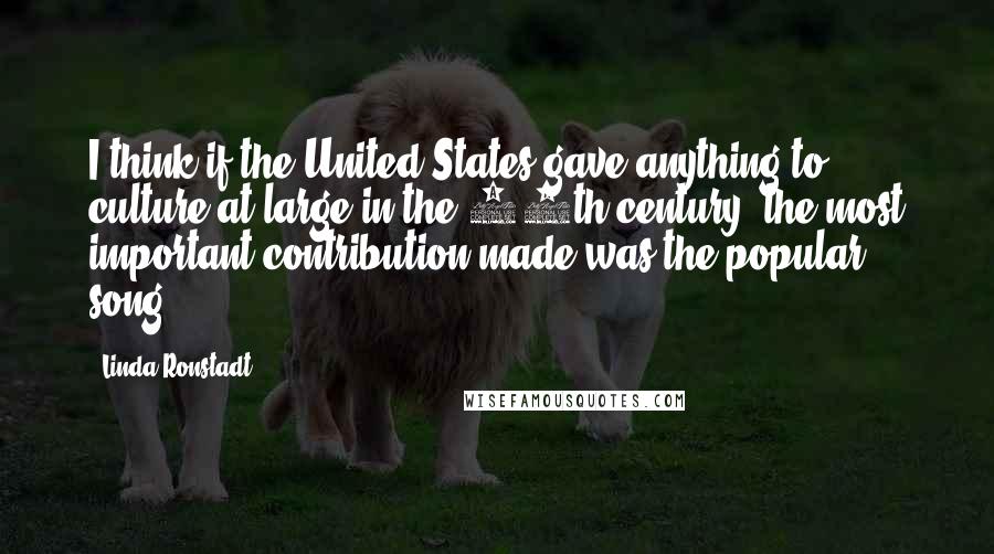 Linda Ronstadt Quotes: I think if the United States gave anything to culture at large in the 20th century, the most important contribution made was the popular song.