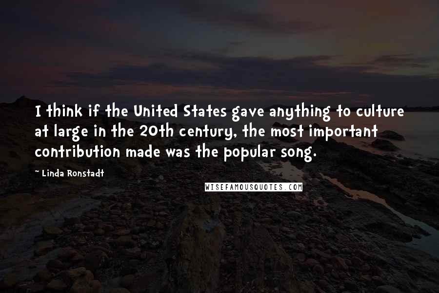 Linda Ronstadt Quotes: I think if the United States gave anything to culture at large in the 20th century, the most important contribution made was the popular song.