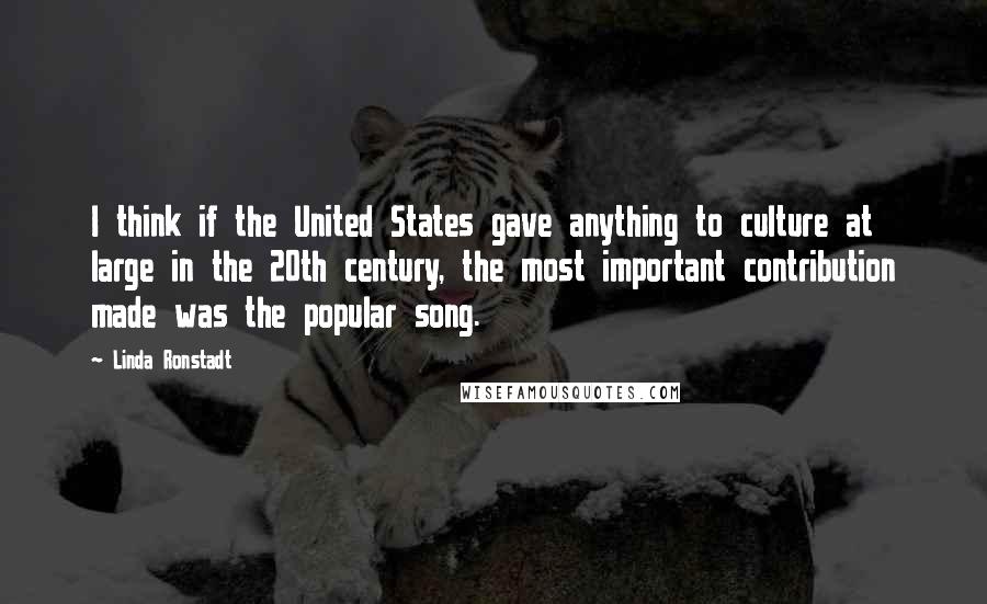 Linda Ronstadt Quotes: I think if the United States gave anything to culture at large in the 20th century, the most important contribution made was the popular song.