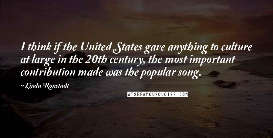 Linda Ronstadt Quotes: I think if the United States gave anything to culture at large in the 20th century, the most important contribution made was the popular song.
