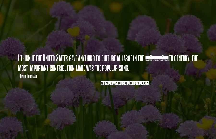 Linda Ronstadt Quotes: I think if the United States gave anything to culture at large in the 20th century, the most important contribution made was the popular song.