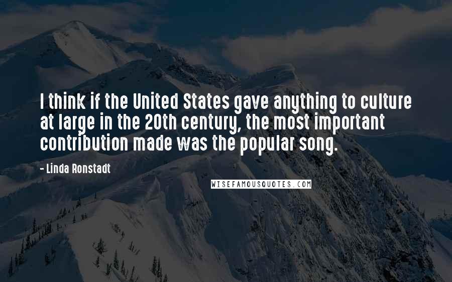 Linda Ronstadt Quotes: I think if the United States gave anything to culture at large in the 20th century, the most important contribution made was the popular song.