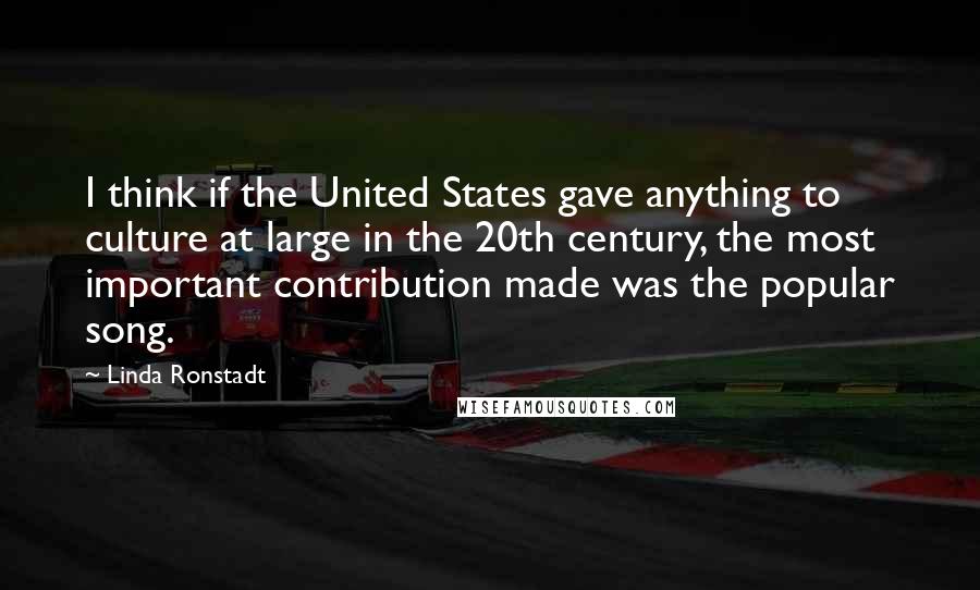 Linda Ronstadt Quotes: I think if the United States gave anything to culture at large in the 20th century, the most important contribution made was the popular song.